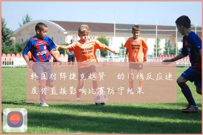 韩国对阵捷克赵贤祐的门线反应速度将直接影响比赛防守结果