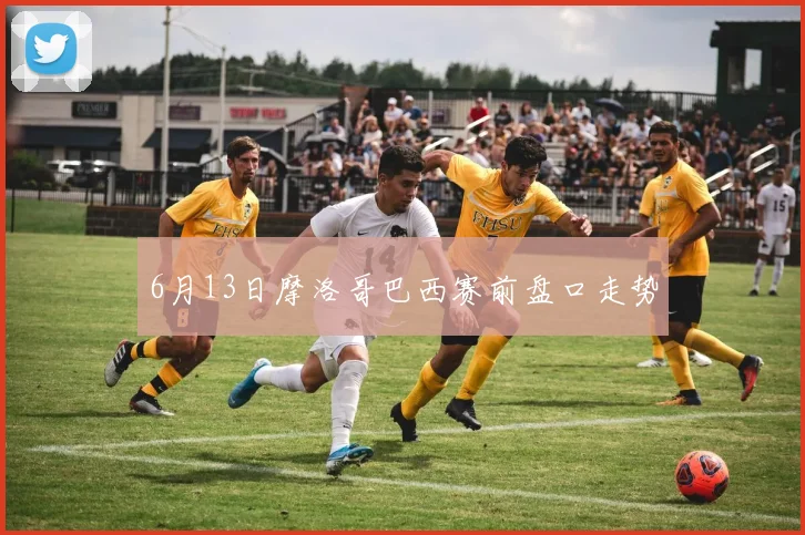 6月13日摩洛哥巴西赛前盘口走势
