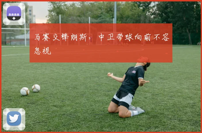马赛交锋朗斯，中卫带球向前不容忽视