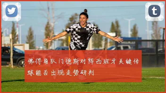 佛得角队门德斯对阵西班牙关键传球能否出现走势研判