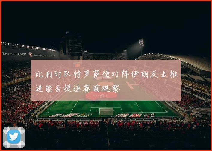 比利时队特罗萨德对阵伊朗反击推进能否提速赛前观察