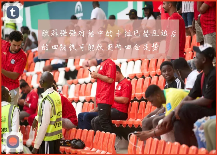 欧冠强强对话中的卡拉巴赫压迫后的回防很可能改变两回合走势