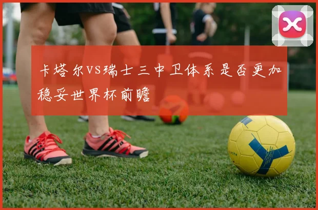 卡塔尔vs瑞士三中卫体系是否更加稳妥世界杯前瞻