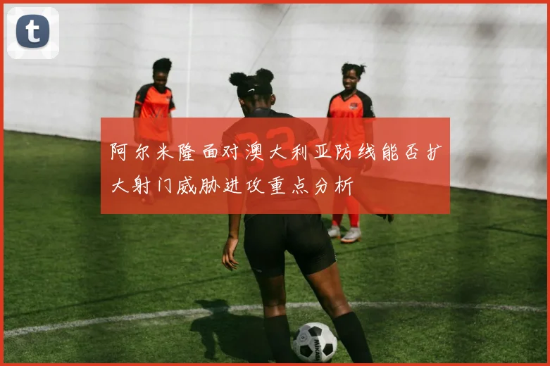 阿尔米隆面对澳大利亚防线能否扩大射门威胁进攻重点分析
