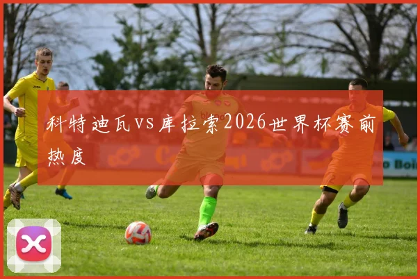科特迪瓦vs库拉索2026世界杯赛前热度