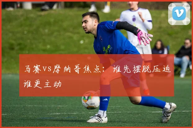 马赛vs摩纳哥焦点：谁先摆脱压迫谁更主动
