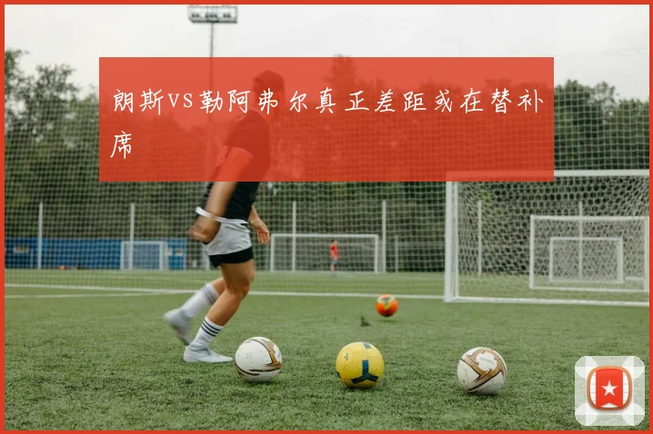 朗斯vs勒阿弗尔真正差距或在替补席