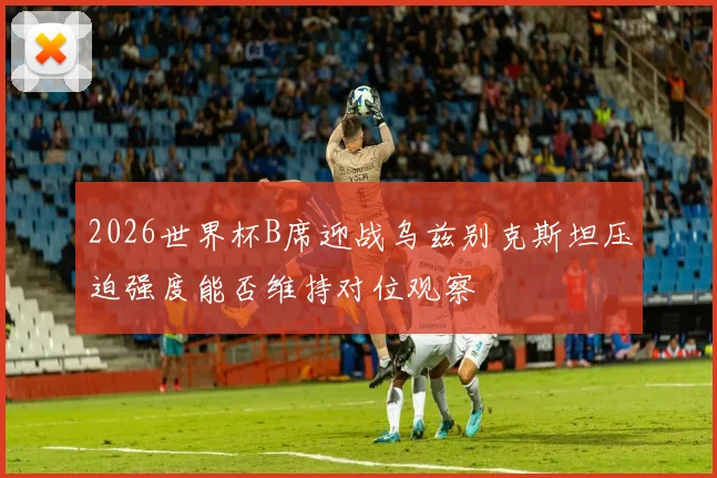 2026世界杯B席迎战乌兹别克斯坦压迫强度能否维持对位观察