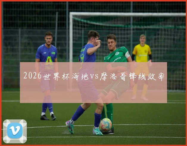 2026世界杯海地vs摩洛哥锋线效率