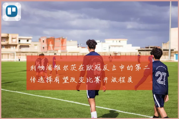 利物浦维尔茨在欧冠反击中的第二传选择有望改变比赛开放程度