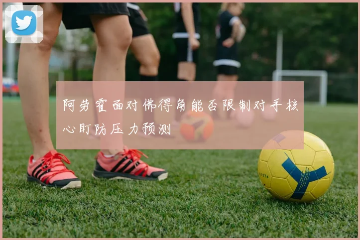 阿劳霍面对佛得角能否限制对手核心盯防压力预测