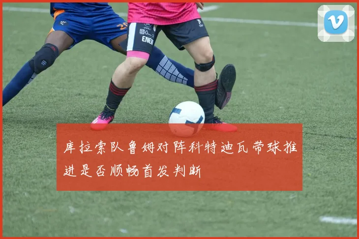 库拉索队鲁姆对阵科特迪瓦带球推进是否顺畅首发判断
