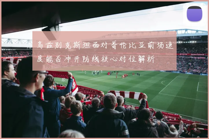 乌兹别克斯坦面对哥伦比亚前场速度能否冲开防线核心对位解析
