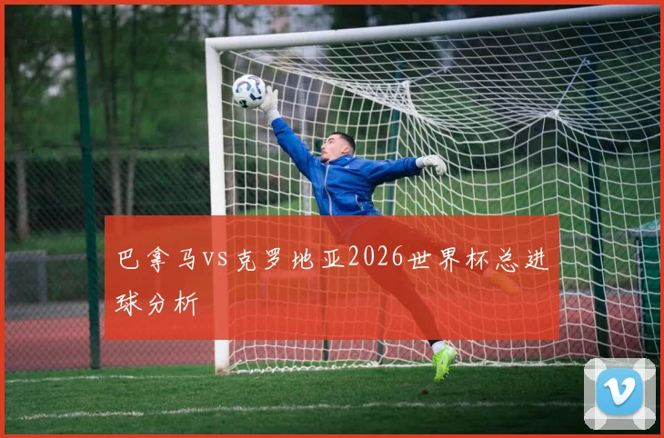 巴拿马vs克罗地亚2026世界杯总进球分析