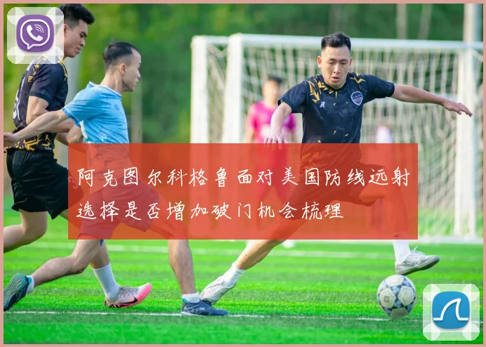 阿克图尔科格鲁面对美国防线远射选择是否增加破门机会梳理