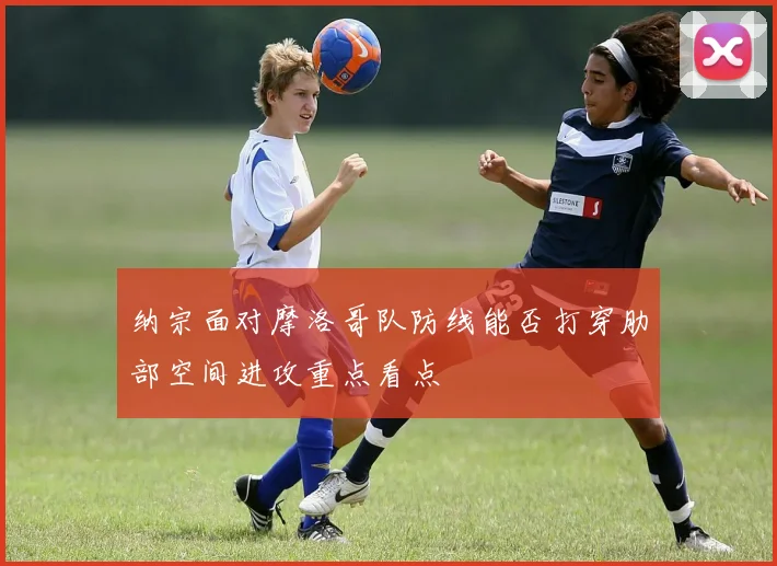 纳宗面对摩洛哥队防线能否打穿肋部空间进攻重点看点