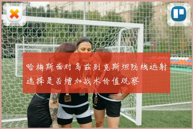 哈梅斯面对乌兹别克斯坦防线远射选择是否增加战术价值观察