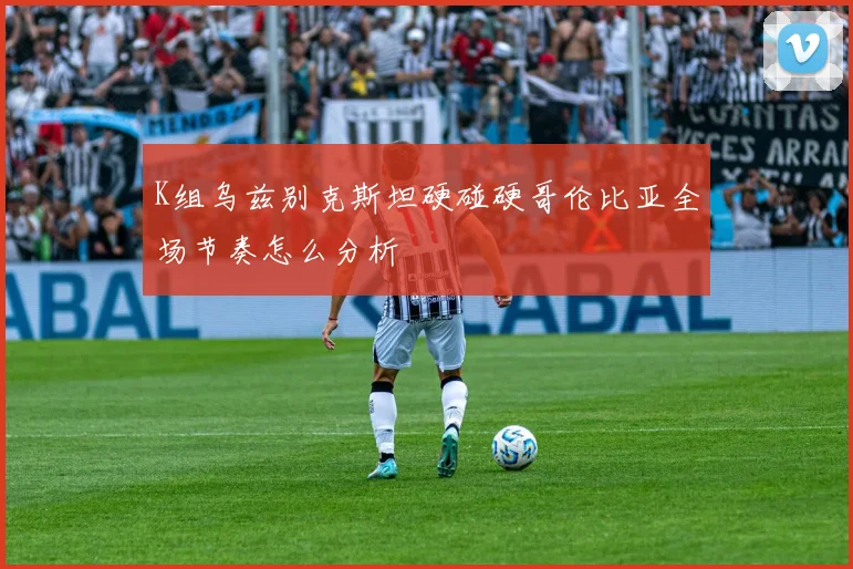 K组乌兹别克斯坦硬碰硬哥伦比亚全场节奏怎么分析