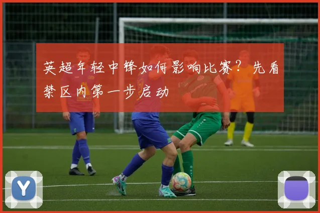 英超年轻中锋如何影响比赛？先看禁区内第一步启动