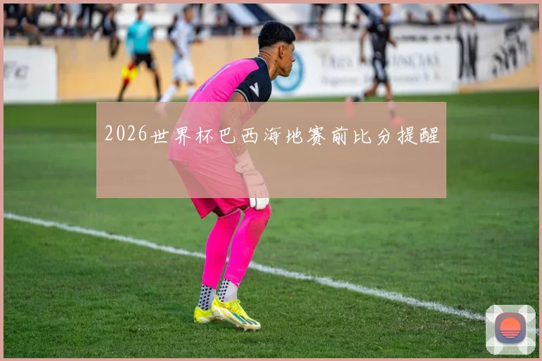 2026世界杯巴西海地赛前比分提醒