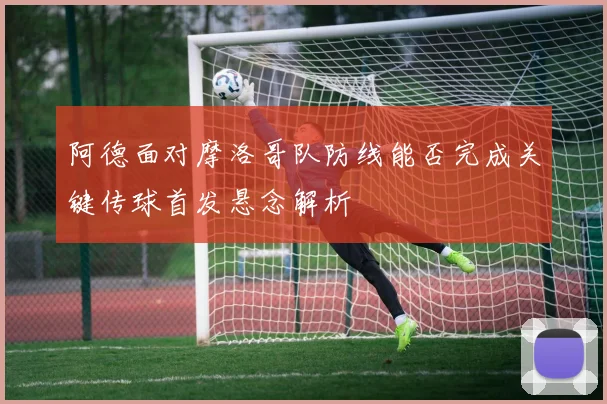 阿德面对摩洛哥队防线能否完成关键传球首发悬念解析