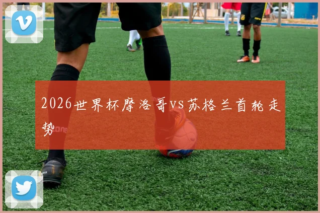 2026世界杯摩洛哥vs苏格兰首轮走势