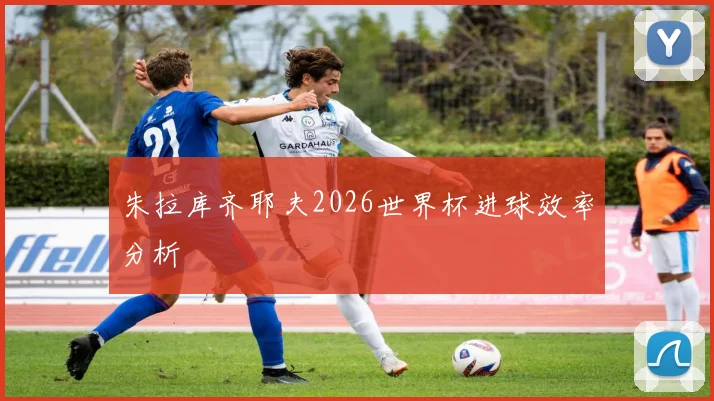 朱拉库齐耶夫2026世界杯进球效率分析