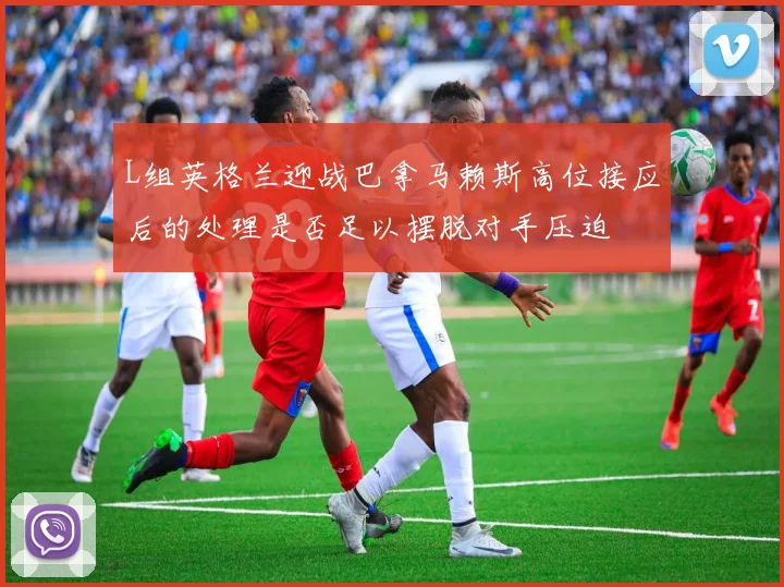 L组英格兰迎战巴拿马赖斯高位接应后的处理是否足以摆脱对手压迫