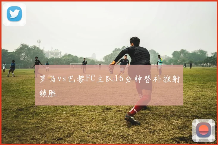 罗马vs巴黎FC主队16分钟替补推射锁胜